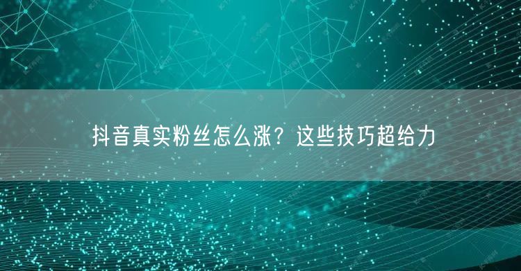 抖音真实粉丝怎么涨？这些技巧超给力